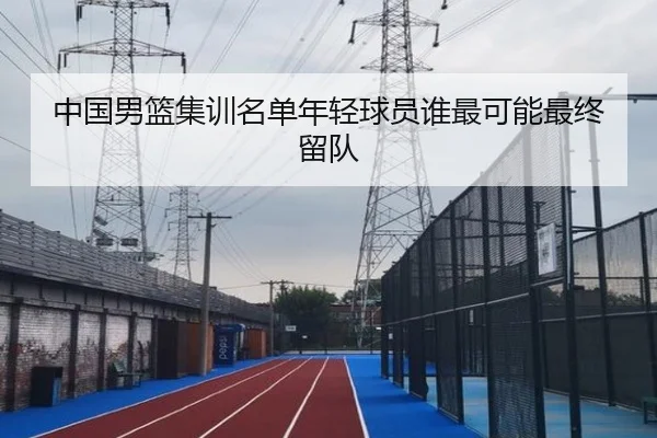 中国男篮集训名单年轻球员谁最可能最终留队